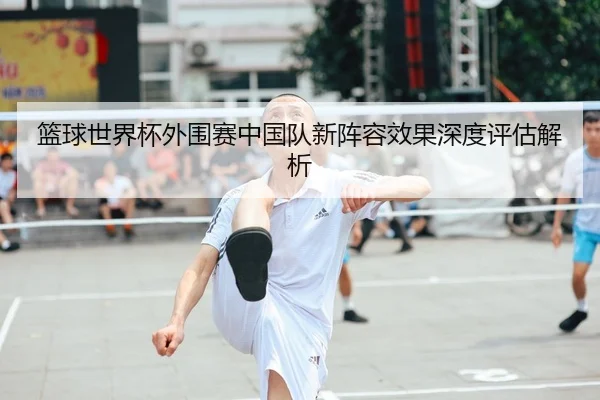 篮球世界杯外围赛中国队新阵容效果深度评估解析